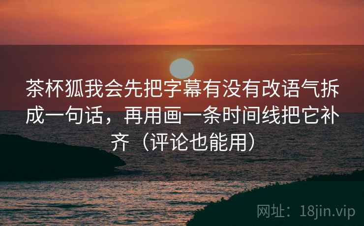 茶杯狐我会先把字幕有没有改语气拆成一句话，再用画一条时间线把它补齐（评论也能用）