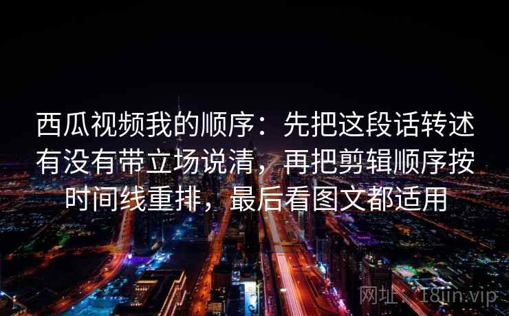 西瓜视频我的顺序：先把这段话转述有没有带立场说清，再把剪辑顺序按时间线重排，最后看图文都适用  第2张