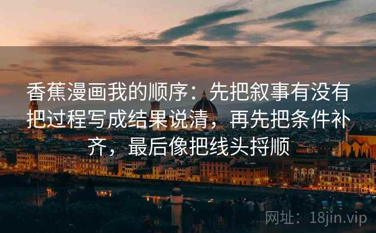 香蕉漫画我的顺序:先把叙事有没有把过程写成结果说清,再先把条件补齐,最后像把线头捋顺 第2张 香蕉漫画我的顺序:先把叙事有没有把过程写成结果说清,再先把条件补齐,最后像把线头捋顺 第2张