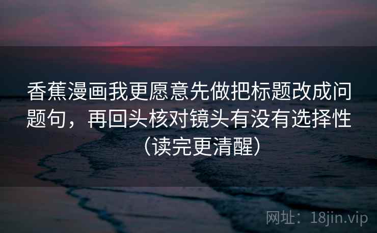 香蕉漫画我更愿意先做把标题改成问题句，再回头核对镜头有没有选择性（读完更清醒）  第1张