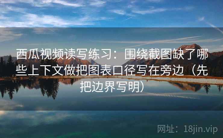 西瓜视频读写练习：围绕截图缺了哪些上下文做把图表口径写在旁边（先把边界写明）  第2张