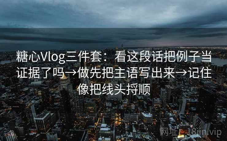 糖心Vlog三件套：看这段话把例子当证据了吗→做先把主语写出来→记住像把线头捋顺  第1张