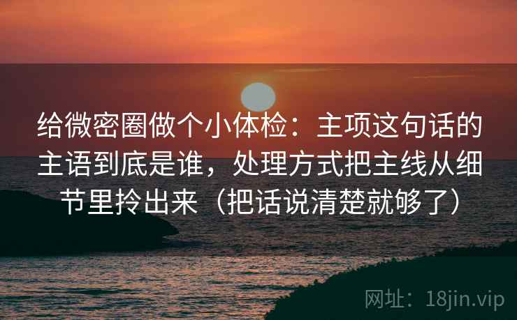 给微密圈做个小体检：主项这句话的主语到底是谁，处理方式把主线从细节里拎出来（把话说清楚就够了）  第2张