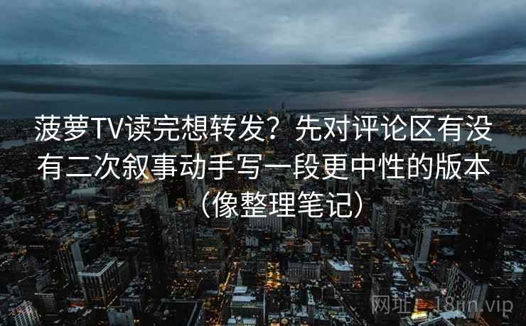 菠萝TV读完想转发？先对评论区有没有二次叙事动手写一段更中性的版本（像整理笔记）  第1张
