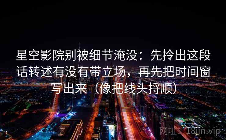 星空影院别被细节淹没：先拎出这段话转述有没有带立场，再先把时间窗写出来（像把线头捋顺）  第2张