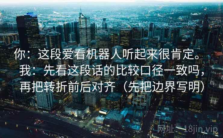 你：这段爱看机器人听起来很肯定。 我：先看这段话的比较口径一致吗，再把转折前后对齐（先把边界写明）  第2张