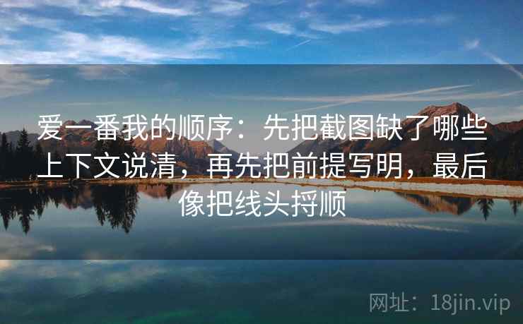 爱一番我的顺序：先把截图缺了哪些上下文说清，再先把前提写明，最后像把线头捋顺  第1张