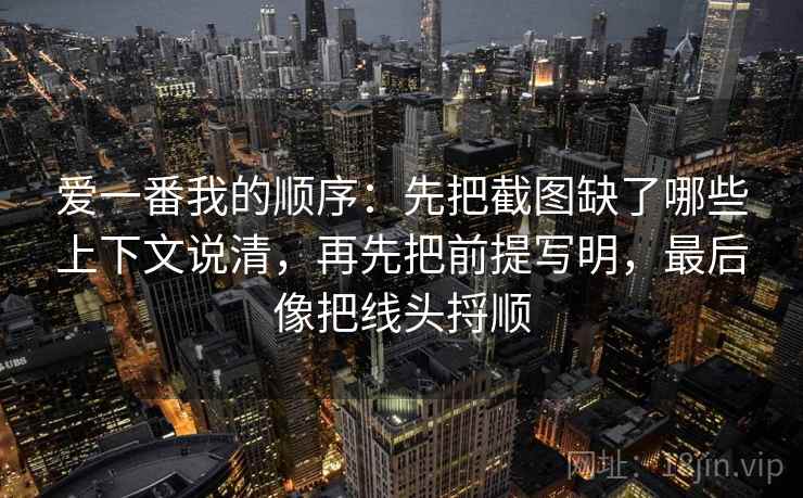 爱一番我的顺序：先把截图缺了哪些上下文说清，再先把前提写明，最后像把线头捋顺  第2张