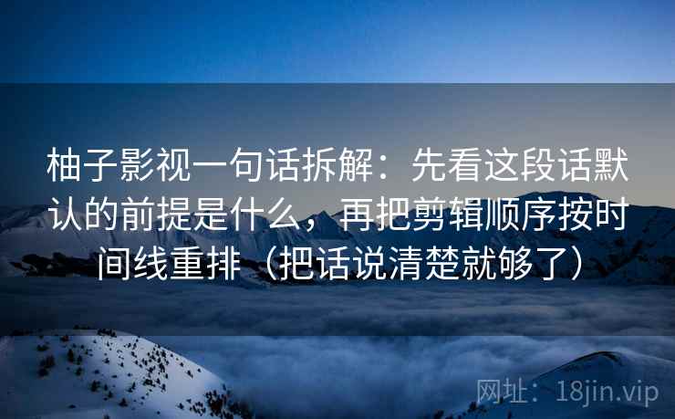 柚子影视一句话拆解：先看这段话默认的前提是什么，再把剪辑顺序按时间线重排（把话说清楚就够了）  第1张