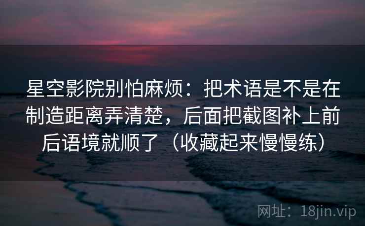 星空影院别怕麻烦：把术语是不是在制造距离弄清楚，后面把截图补上前后语境就顺了（收藏起来慢慢练）  第1张