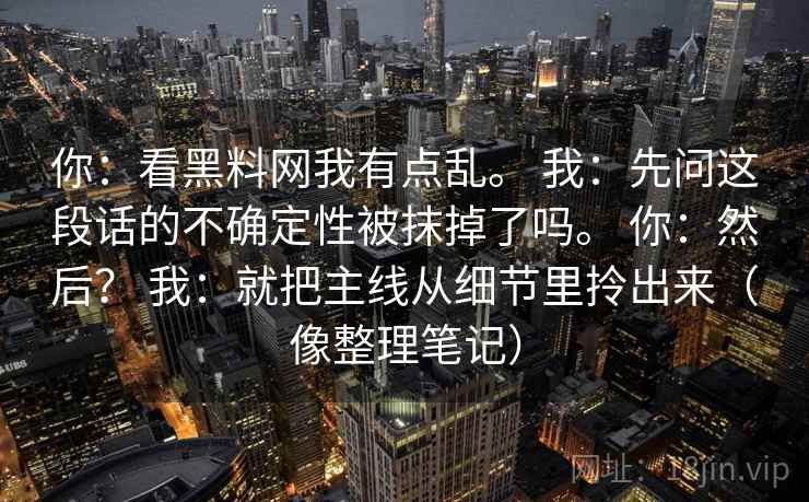 你：看<strong>黑料网</strong>我有点乱。 我：先问这段话的不确定性被抹掉了吗。 你：然后？ 我：就把主线从细节里拎出来（像整理笔记）