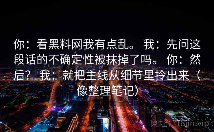 你：看黑料网我有点乱。 我：先问这段话的不确定性被抹掉了吗。 你：然后？ 我：就把主线从细节里拎出来（像整理笔记）  第2张