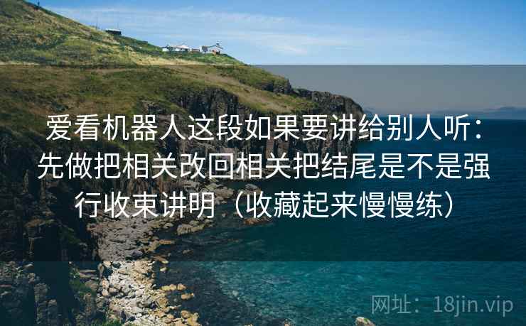 爱看机器人这段如果要讲给别人听：先做把相关改回相关把结尾是不是强行收束讲明（收藏起来慢慢练）