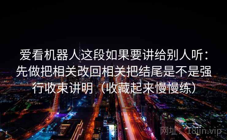 爱看机器人这段如果要讲给别人听：先做把相关改回相关把结尾是不是强行收束讲明（收藏起来慢慢练）  第2张