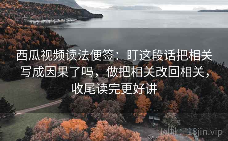 西瓜视频读法便签：盯这段话把相关写成因果了吗，做把相关改回相关，收尾读完更好讲  第2张