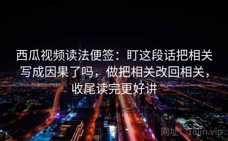 西瓜视频读法便签：盯这段话把相关写成因果了吗，做把相关改回相关，收尾读完更好讲  第1张