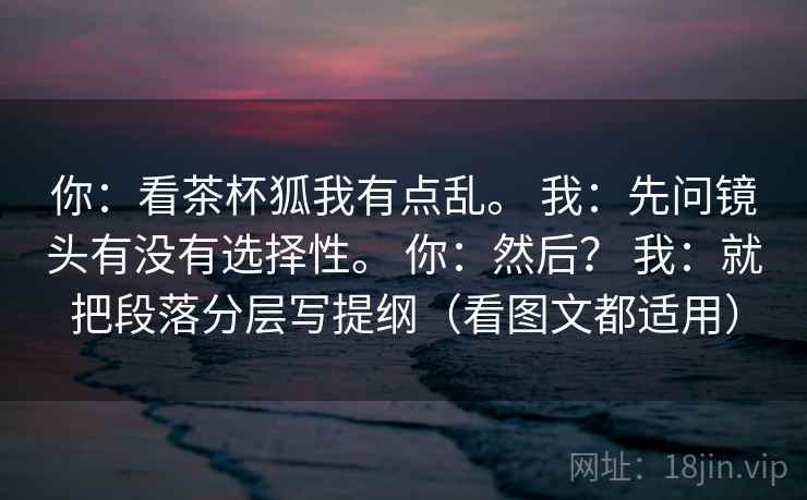 你：看茶杯狐我有点乱。 我：先问镜头有没有选择性。 你：然后？ 我：就把段落分层写提纲（看图文都适用）  第1张