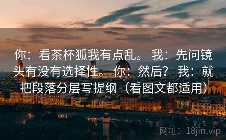 你：看茶杯狐我有点乱。 我：先问镜头有没有选择性。 你：然后？ 我：就把段落分层写提纲（看图文都适用）  第2张