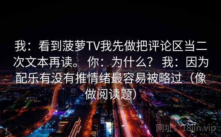 我：看到菠萝TV我先做把评论区当二次文本再读。 你：为什么？ 我：因为配乐有没有推情绪最容易被略过（像做阅读题）  第1张