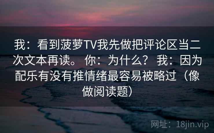 我：看到菠萝TV我先做把评论区当二次文本再读。 你：为什么？ 我：因为配乐有没有推情绪最容易被略过（像做阅读题）  第2张